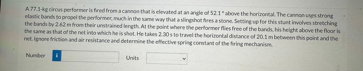 A 77.1-kg circus performer is fired from a cannon that is elevated at an angle of 52.1° above the horizontal. The cannon uses strong
elastic bands to propel the performer, much in the same way that a slingshot fires a stone. Setting up for this stunt involves stretching
the bands by 2.62 m from their unstrained length. At the point where the performer flies free of the bands, his height above the floor is
the same as that of the net into which he is shot. He takes 2.30 s to travel the horizontal distance of 20.1 m between this point and the
net. Ignore friction and air resistance and determine the effective spring constant of the firing mechanism.
Number
i
Units