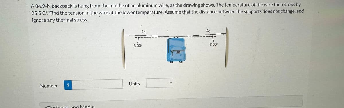 A 84.9-N backpack is hung from the middle of an aluminum wire, as the drawing shows. The temperature of the wire then drops by
25.5 C°. Find the tension in the wire at the lower temperature. Assume that the distance between the supports does not change, and
ignore any thermal stress.
Number
i
Toxtbook and Media
Lo
T
3.00⁰
Units
Lo
3.00⁰