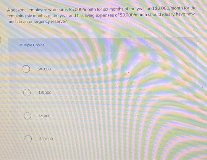 A seasonal employee who earns $5,000/month for six months of the year, and $2,000/month for the
remaining six months of the year and has living expenses of $3,000/month should ideally have how
much in an emergency reserve?
Multiple Choice
$18,000
$15,000
$9,000
$30,000