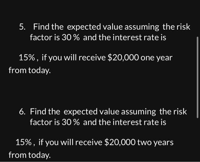 5. Find the expected value assuming the risk
factor is 30% and the interest rate is
15%, if you will receive $20,000 one year
from today.
6. Find the expected value assuming the risk
factor is 30% and the interest rate is
15%, if you will receive $20,000 two years
from today.