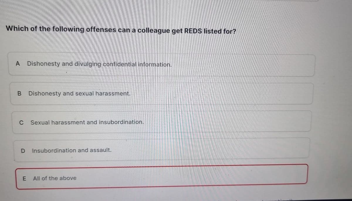 Which of the following offenses can a colleague get REDS listed for?
A Dishonesty and divulging confidential information.
B Dishonesty and sexual harassment.
C
D
E
Sexual harassment and insubordination.
Insubordination and assault.
All of the above