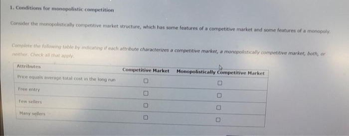 1. Conditions for monopolistic competition
Consider the monopolistically competitive market structure, which has some features of a competitive market and some features of a monopoly.
Complete the following table by indicating if each attribute characterizes a competitive market, a monopolistically competitive market, both, or
neither. Check all that apply.
Attributes
Price equals average total cost in the long run
Free entry
few sellers
Many sellers
Competitive Market Monopolistically Competitive Market