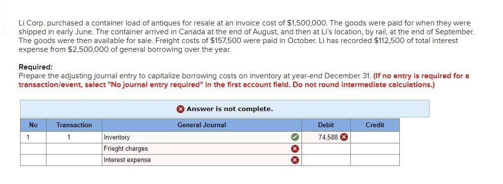 Li Corp. purchased a container load of antiques for resale at an invoice cost of $1,500,000. The goods were paid for when they were
shipped in early June. The container arrived in Canada at the end of August, and then at Li's location, by rail, at the end of September.
The goods were then available for sale. Freight costs of $157,500 were paid in October. Li has recorded $112,500 of total interest
expense from $2,500,000 of general borrowing over the year.
Required:
Prepare the adjusting journal entry to capitalize borrowing costs on inventory at year-end December 31. (If no entry is required for a
transaction/event, select "No journal entry required" in the first account field. Do not round intermediate calculations.)
No
1
Transaction
1
Inventory
Frieght charges
Interest expense
Answer is not complete.
General Journal
XX Ⓡ
Debit
74.588 x
Credit