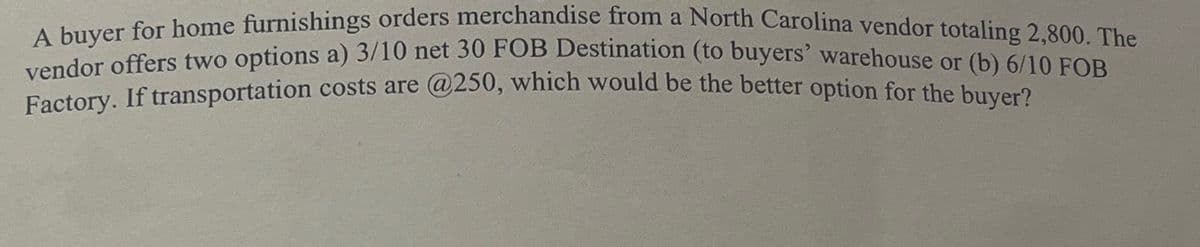 A buyer for home furnishings orders merchandise from a North Carolina vendor totaling 2,800. The
vendor offers two options a) 3/10 net 30 FOB Destination (to buyers' warehouse or (b) 6/10 FOB
Factory. If transportation costs are @250, which would be the better option for the buyer?