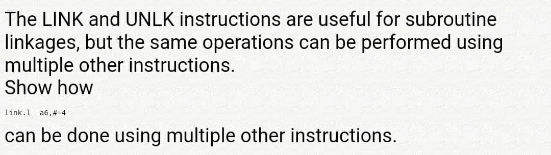 The LINK and UNLK instructions are useful for subroutine
linkages, but the same operations can be performed using
multiple other instructions.
Show how
link.1 a6,#-4
can be done using multiple other instructions.
