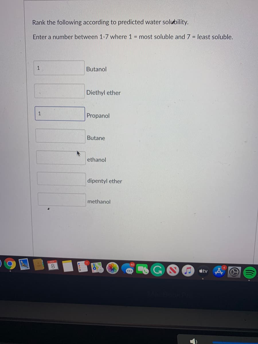 Rank the following according to predicted water solubility.
Enter a number between 1-7 where 1 most soluble and 7 = least soluble.
1
Butanol
Diethyl ether
1
Propanol
Butane
ethanol
dipentyl ether
methanol
8.
GOO tv
