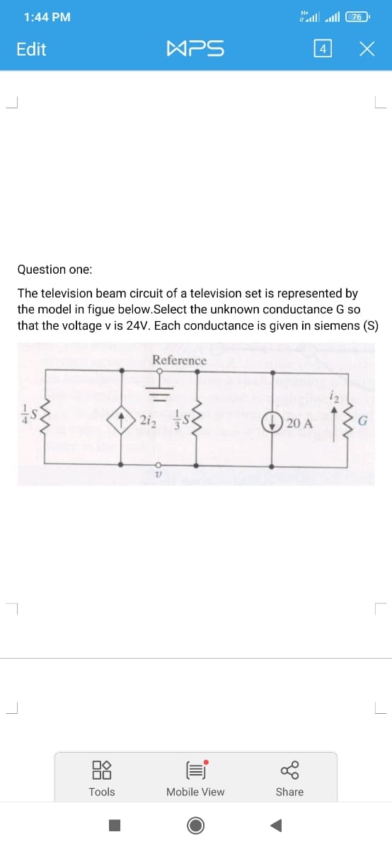 1:44 PM
76
Edit
WPS
4
Question one:
The television beam circuit of a television set is represented by
the model in figue below.Select the unknown conductance G so
that the voltage v is 24V. Each conductance is given in siemens (S)
Reference
i2
2i2
20 A
Tools
Mobile View
Share
