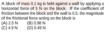 A block of mass 0.1 kg is held against a wall by applying a
horizontal force of 5 N on the block. If the coefficient of
friction between the block and the wall is 0.5, the magnitude
of the frictional force acting on the block is
(A) 2.5 N
(C) 4.9 N
(B) 0.98 N
(D) 0.49 N
