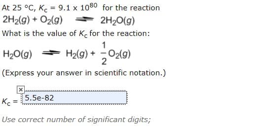 At 25 °C, K = 9.1 x 1080 for the reaction
2H2(g) + O2(g)
* 2H20(g)
What is the value of K. for the reaction:
1
H20(g)
H2(g) + O2(g)
(Express your answer in scientific notation.)
5.5e-82
Kc
Use correct number of significant digits;
