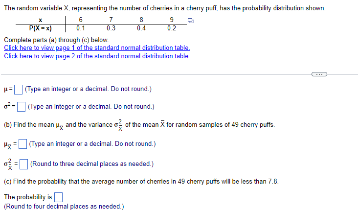 The random variable X, representing the number of cherries in a cherry puff, has the probability distribution shown.
7
0.3
X
P(X=x)
P=
6
0.1
P
8
0.4
Complete parts (a) through (c) below.
Click here to view page 1 of the standard normal distribution table.
Click here to view page 2 of the standard normal distribution table.
9
0.2
(Type an integer or a decimal. Do not round.)
o² =
(Type an integer or a decimal. Do not round.)
(b) Find the mean μ and the variance o of the mean X for random samples of 49 cherry puffs.
(Type an integer or a decimal. Do not round.)
(Round to three decimal places as needed.)
(c) Find the probability that the average number of cherries in 49 cherry puffs will be less than 7.8.
The probability is
(Round to four decimal places as needed.)