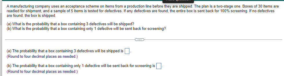 A manufacturing company uses an acceptance scheme on items from a production line before they are shipped. The plan is a two-stage one. Boxes of 30 items are
readied for shipment, and a sample of 5 items is tested for defectives. If any defectives are found, the entire box is sent back for 100% screening. If no defectives
are found, the box is shipped.
(a) What is the probability that a box containing 3 defectives will be shipped?
(b) What is the probability that a box containing only 1 defective will be sent back for screening?
(a) The probability that a box containing 3 defectives will be shipped is
(Round to four decimal places as needed.)
←
(b) The probability that a box containing only 1 defective will be sent back for screening is
(Round to four decimal places as needed.)