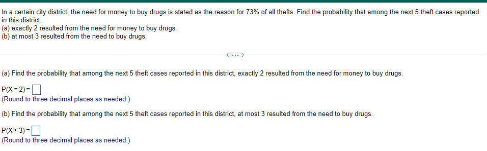 In a certain city district, the need for money to buy drugs is stated as the reason for 73% of all thefts. Find the probability that among the next 5 theft cases reported
in this district,
(a) exactly 2 resulted from the need for money to buy drugs.
(b) at most 3 resulted from the need to buy drugs.
(a) Find the probability that among the next 5 theft cases reported in this district, exactly 2 resulted from the need for money to buy drugs.
P(X=2)=
(Round to three decimal places as needed.)
(b) Find the probability that among the next 5 theft cases reported in this district, at most 3 resulted from the need to buy drugs.
P(X ≤ 3)=
(Round to three decimal places as needed.)
