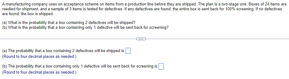 A manufacturing company uses an acceptance scheme on items from a production line before they are shipped. The plan is a two-stage one. Boxes of 24 items are
readied for shipment, and a sample of 3 items is tested for defectives. If any defectives are found, the entire box is sent back for 100% screening. If no defectives
are found, the box is shipped.
(a) What is the probability that a box containing 2 defectives will be shipped?
(b) What is the probability that a box containing only 1 defective will be sent back for screening?
(a) The probability that a box containing 2 defectives will be shipped is
(Round to four decimal places as needed.)
(b) The probability that a box containing only 1 defective will be sent back for screening is
(Round to four decimal places as needed.)