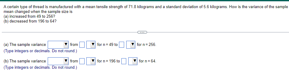 A certain type of thread is manufactured with a mean tensile strength of 71.8 kilograms and a standard deviation of 5.6 kilograms. How is the variance of the sample
mean changed when the sample size is
(a) increased from 49 to 256?
(b) decreased from 196 to 64?
(a) The sample variance
from
(Type integers or decimals. Do not round.)
(b) The sample variance
from
(Type integers or decimals. Do not round.)
for n = 49 to
for n = 196 to
for n = 256.
for n = 64.