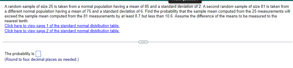 A random sample of size 25 is taken from a normal population having a mean of 85 and a standard deviation of 2. A second random sample of size 81 is taken from
a different normal population having a mean of 75 and a standard deviation of 6. Find the probability that the sample mean computed from the 25 measurements will
exceed the sample mean computed from the 81 measurements by at least 8.7 but less than 10.6. Assume the difference of the means to be measured to the
nearest tenth.
Click here to view page 1 of the standard normal distribution table.
Click here to view page 2 of the standard normal distribution table.
The probability is
(Round to four decimal places as needed.)
C
