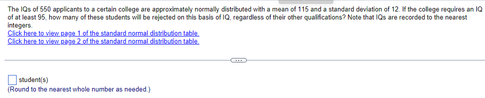 The IQs of 550 applicants to a certain college are approximately normally distributed with mean of 115 and a standard deviation of 12. If the college requires an IQ
of at least 95, how many of these students will be rejected on this basis of IQ, regardless of their other qualifications? Note that IQs are recorded to the nearest
integers.
Click here to view page 1 of the standard normal distribution table.
Click here to view page 2 of the standard normal distribution table.
student(s)
(Round to the nearest whole number as needed.)
C