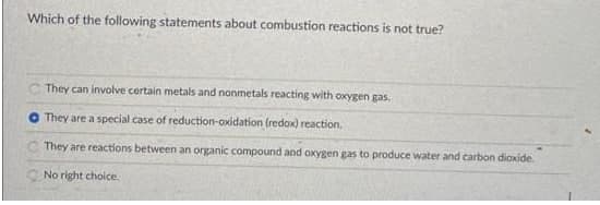 Which of the following statements about combustion reactions is not true?
C They can involve certain metals and nonmetals reacting with oxygen gas.
They are a special case of reduction-oxidation (redox) reaction.
They are reactions between an organic compound and oxygen gas to produce water and carbon diaxide.
No right choice.
