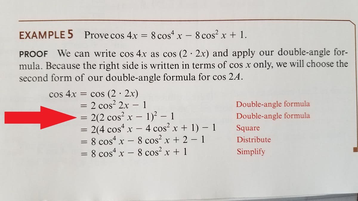 EXAMPLE 5 Prove cos 4x = 8 cos“ x – 8 cos? x + 1.
-
PROOF We can write cos 4x as cos (2· 2x) and apply our double-angle for-
mula. Because the right side is written in terms of cos x only, we will choose the
second form of our double-angle formula for cos 2A.
cos 4x = cos (2 · 2x)
= 2 cos? 2x - 1
2(2 cos² x – 1)² – 1
= 2(4 cos“ x – 4 cos? x + 1) – 1
= 8 cos* x – 8 cos x + 2 - 1
= 8 cos“ x – 8 cos² x + 1
Double-angle formula
Double-angle formula
-
X
Distribute
8 cos x + 1
Simplify
