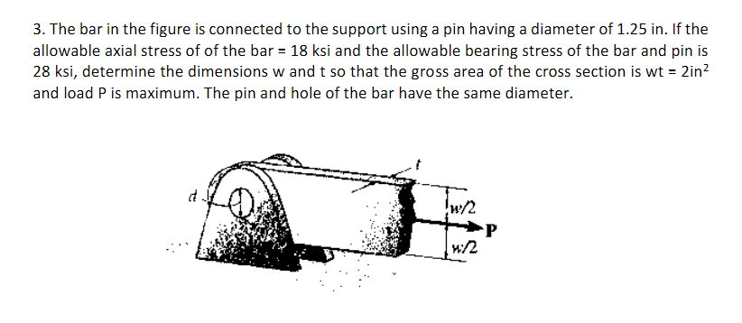 3. The bar in the figure is connected to the support using a pin having a diameter of 1.25 in. If the
allowable axial stress of of the bar = 18 ksi and the allowable bearing stress of the bar and pin is
28 ksi, determine the dimensions w and t so that the gross area of the cross section is wt = 2in?
and load P is maximum. The pin and hole of the bar have the same diameter.
w/2
