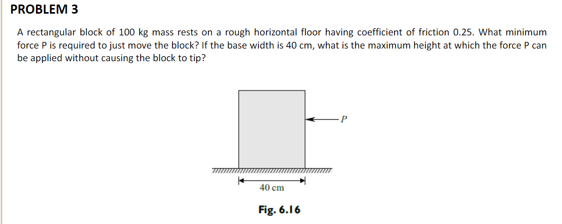 PROBLEM 3
A rectangular block of 100 kg mass rests on a rough horizontal floor having coefficient of friction 0.25. What minimum
force P is required to just move the block? If the base width is 40 cm, what is the maximum height at which the force P can
be applied without causing the block to tip?
40 cm
Fig. 6.16

