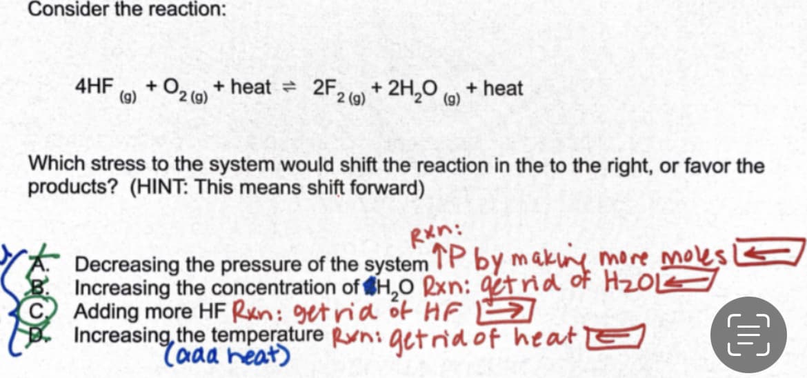 Consider the reaction:
4HF + O₂(g) + heat = 2F₂ + 2H₂O
(g)
2
+ heat
2 (g)
Which stress to the system would shift the reaction in the to the right, or favor the
products? (HINT: This means shift forward)
Rxn:
Decreasing the pressure of the system TP by making more moles!
Increasing the concentration of H₂O Rxn: get rid of H₂OLZ
Adding more HF Rxn: get rid of HF
Increasing the temperature Run: get rid of heat
(aaa heat)
€