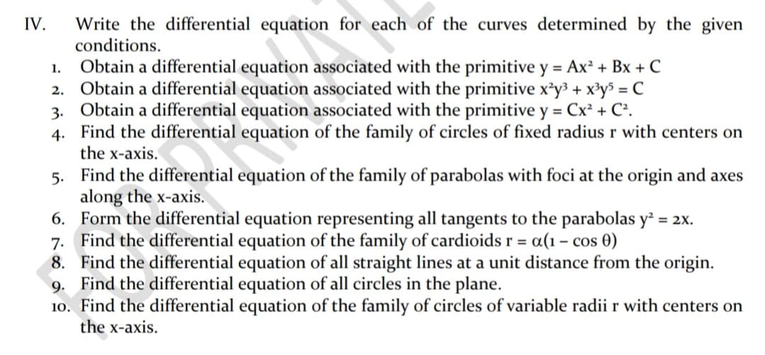 IV.
Write the differential equation for each of the curves determined by the given
conditions.
1. Obtain a differential equation associated with the primitive y = Ax² + Bx + C
2. Obtain a differential equation associated with the primitive x²y³ + x³y$ = C
3. Obtain a differential equation associated with the primitive y = Cx² + C².
4. Find the differential equation of the family of circles of fixed radius r with centers on
the x-axis.
5. Find the differential equation of the family of parabolas with foci at the origin and axes
along the x-axis.
6. Form the differential equation representing all tangents to the parabolas y² = 2x.
7. Find the differential equation of the family of cardioids r = a(1 – cos 0)
8. Find the differential equation of all straight lines at a unit distance from the origin.
9. Find the differential equation of all circles in the plane.
10. Find the differential equation of the family of circles of variable radii r with centers on
the x-axis.
