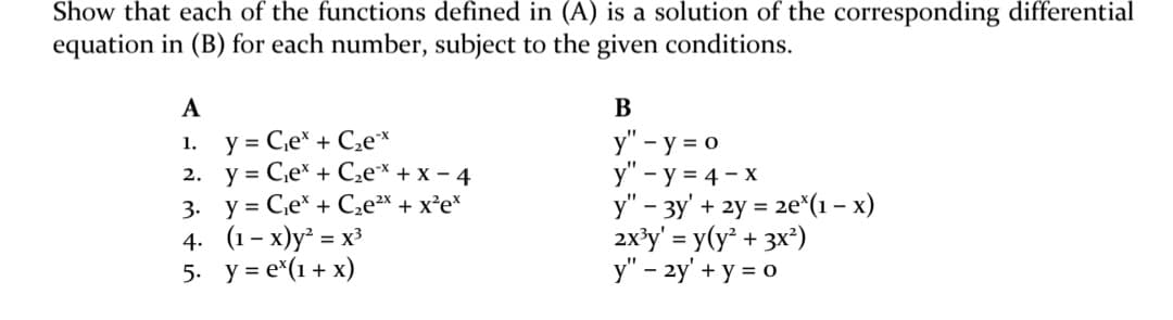 Show that each of the functions defined in (A) is a solution of the corresponding differential
equation in (B) for each number, subject to the given conditions.
A
B
y = C,e* + C,e*
2. у%3D Се* + C,e* + x - 4
3. y = Ce* + C,e²x + x²e*
4. (1- х)у* %3 х
5. y = e*(1+ x)
y" - y = 0
y" - y = 4 - X
y" - 3y' + 2y = 2e*(1 – x)
2x?y' = y(y + 3x*)
y" – 2y' + y = 0
1.
