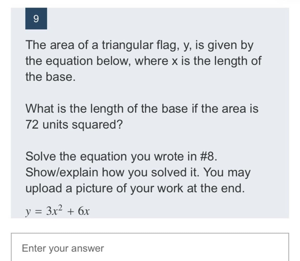 The area of a triangular flag, y, is given by
the equation below, where x is the length of
the base.
What is the length of the base if the area is
72 units squared?
Solve the equation you wrote in #8.
Show/explain how you solved it. You may
upload a picture of your work at the end.
y = 3x² + 6x
%3D
Enter your answer
