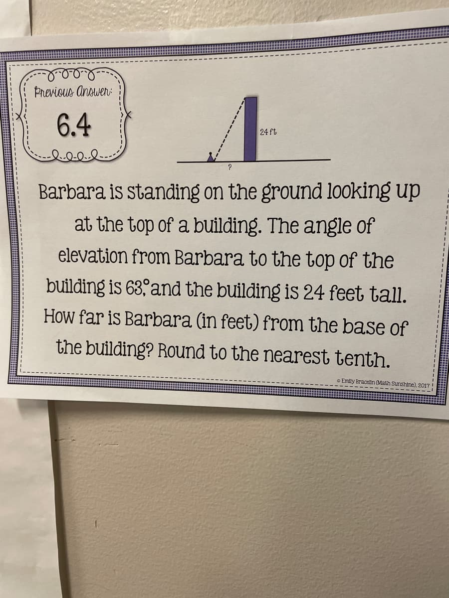 Previous Answen:
6.4
24 ft
Barbara is standing on the ground looking up
at the top of a building. The angle of
elevation from Barbara to the top of the
building is 63, and the building is 24 feet tall.
How far is Barbara (in feet) from the base of
the building? Round to the nearest tenth.
o Emily Bracelln (Math Sunshine), 2017!
---- ------
