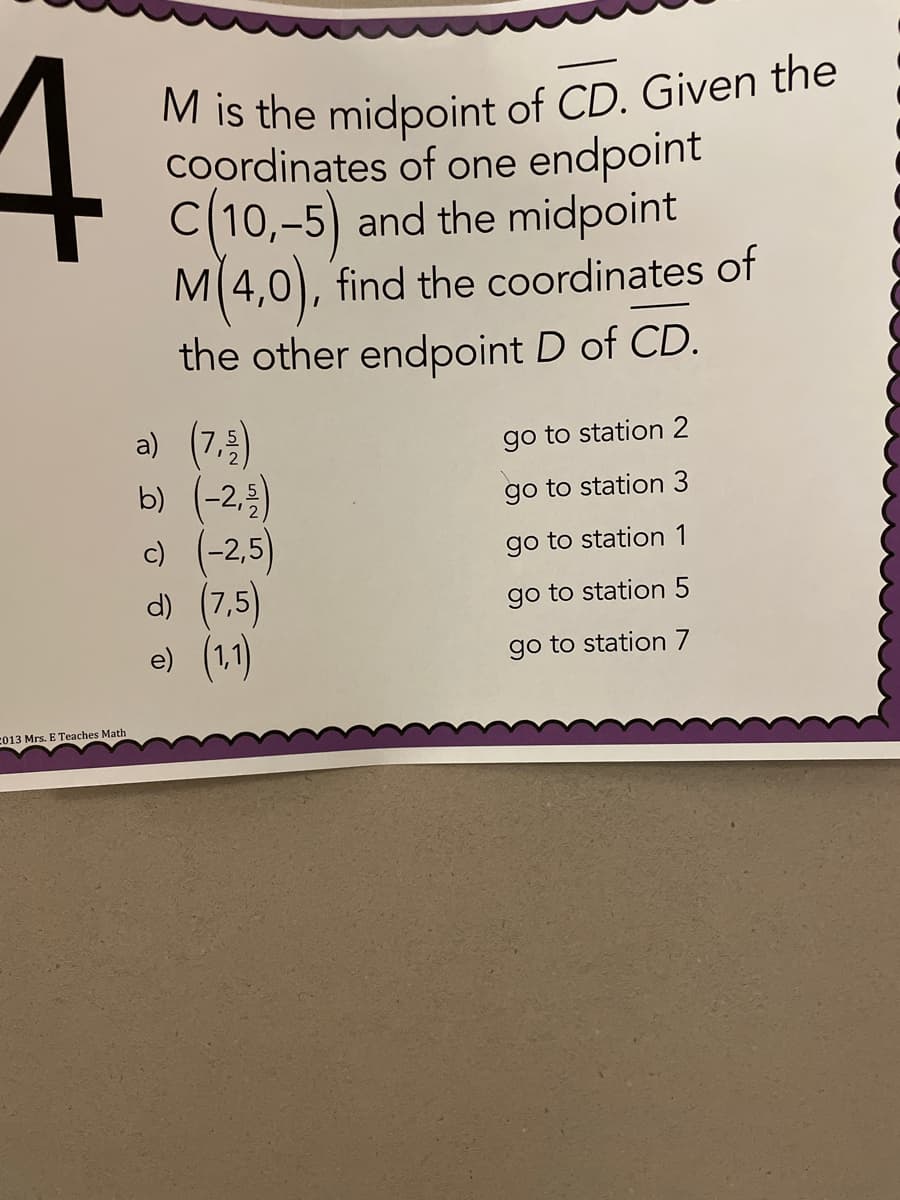 M is the midpoint of CD. Given the
4
M is the midpoint of CD. Given the
Coordinates of one endpoint
C(10,-5) and the midpoint
M(4,0), find the coordinates of
the other endpoint D of CD.
a) (7.5)
b) (-2,)
c) (-2,5)
d) (7,5)
e) (1)
go to station 2
go to station 3
go to station 1
go to station 5
go to station 7
C013 Mrs. E Teaches Math
