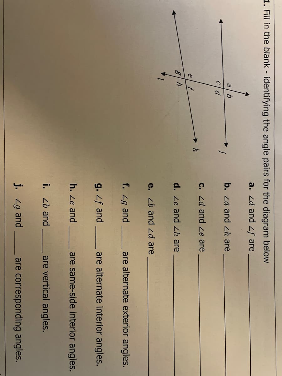 1. Fill in the blank - identifying the angle pairs for the diagram below
a. Zd and 2f are
a b
b. Za and Zh are
C. Zd and Le are
k
e
d. Le and Zh are
e. Zb and 2d are
f. 2
g and
are alternate exterior angles.
g. f and
are alternate interior angles.
h. Ze and
are same-side interior angles.
i. Zb and
are vertical angles.
j. 2g and.
are corresponding angles.
