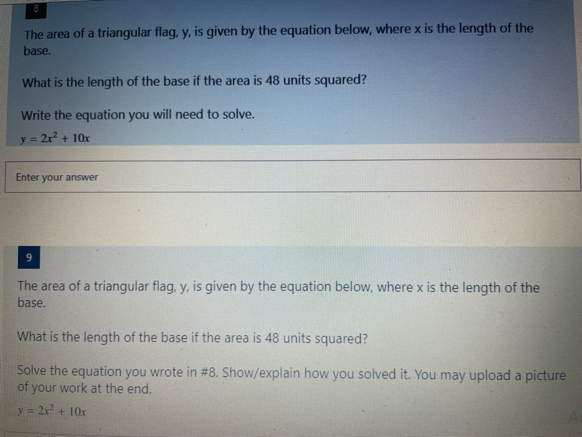 The area of a triangular flag, y, is given by the equation below, where x is the length of the
base.
What is the length of the base if the area is 48 units squared?
Write the equation you will need to solve.
y = 2r + 10x
Enter your answer
9.
The area of a triangular flag, y, is given by the equation below, where x is the length of the
base.
What is the length of the base if the area is 48 units squared?
Solve the equation you wrote in #8. Show/explain how you solved it. You may upload a picture
of your work at the end.
y = 2x + 10x
