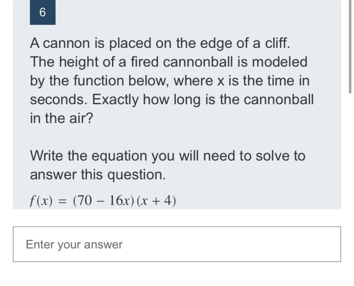 A cannon is placed on the edge of a cliff.
The height of a fired cannonball is modeled
by the function below, where x is the time in
seconds. Exactly how long is the cannonball
in the air?
Write the equation you will need to solve to
answer this question.
f(x) = (70 – 16x) (x + 4)
Enter your answer
CO
