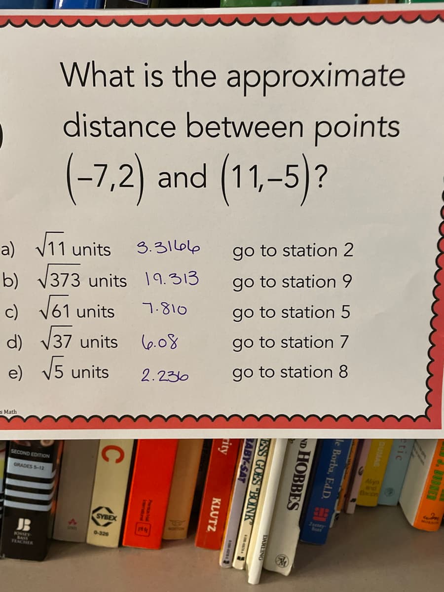TEACHER
What is the approximate
distance between points
(-7,2) and (11,-5)?
a) V11 units
b) v373 units 19.313
c) V61 units
3.31666
go to station 2
go to station 9
7.810
go to station 5
d) V37 units
(6.08
go to station 7
e) v5 units
go to station 8
2.236
s Math
SECOND EDITION
GRADES S-12
Alyn
and
acon
SYBEX
Tossey
JB
0-326
KOSSEY
e Borba, Ed.D. D
ND HOBBES
DARLING
ESS GOES "BOINK
RABY-SAT
rity
KLUTZ
re
C
4E
