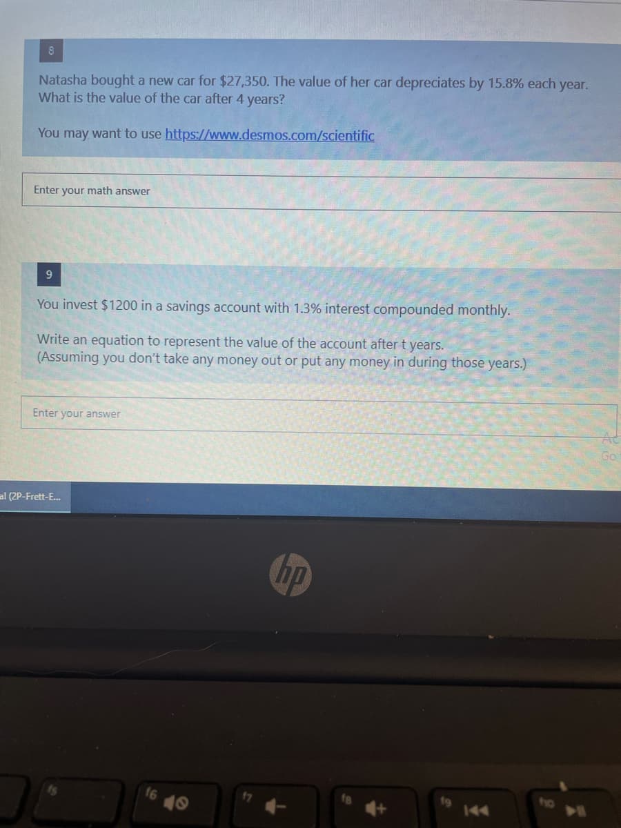 8
Natasha bought a new car for $27,350. The value of her car depreciates by 15.8% each year.
What is the value of the car after 4 years?
You may want to use https://www.desmos.com/scientific
Enter your math answer
You invest $1200 in a savings account with 1.3% interest compounded monthly.
Write an equation to represent the value of the account after t years.
(Assuming you don't take any money out or put any money in during those years.)
Enter your answer
Go
al (2P-Frett-E.
hp
to
144
