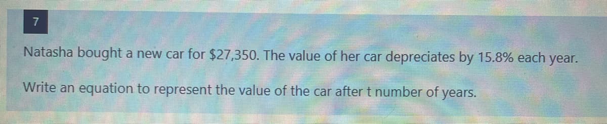 7
Natasha bought a new car for $27,350. The value of her car depreciates by 15.8% each year.
Write an equation to represent the value of the car after t number of years.
