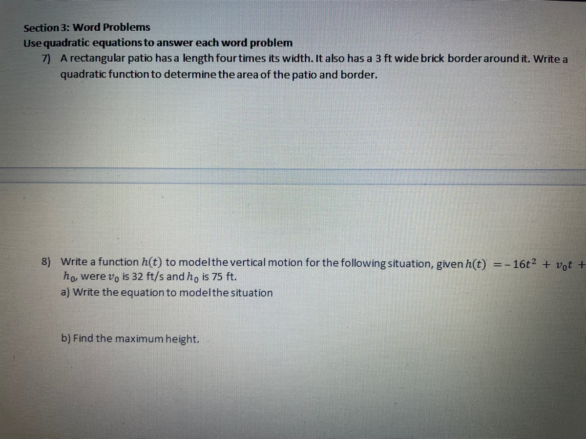 Section 3: Word Problems
Use quadratic equations to answer each word problem
7) A rectangular patio has a length four times its width. It also has a 3 ft wide brick border around it. Write a
quadratic function to determine the area of the patio and border.
8) Write a function h(t) to modelthe vertical motion for the following situation, given h(t)
ho, were vo is 32 ft/s and ho is 75 ft.
a) Write the equation to modelthe situation
16t + vot +
b) Find the maximum height.
