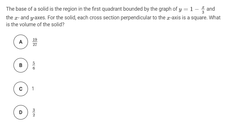 The base of a solid is the region in the first quadrant bounded by the graph of y = 1 – and
the x- and y-axes. For the solid, each cross section perpendicular to the x-axis is a square. What
is the volume of the solid?
19
27
A
B
C
1
D
