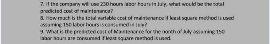7. If the company will use 230 hours labor hours in July, what would be the total
predicted cost of maintenance?
8. How much is the total variable cost of maintenance if least square method is used
assuming 150 labor hours is consumed in July?
9. What is the predicted cost of Maintenance for the nonth of July assuming 150
labor hours are consumed if least square method is used.