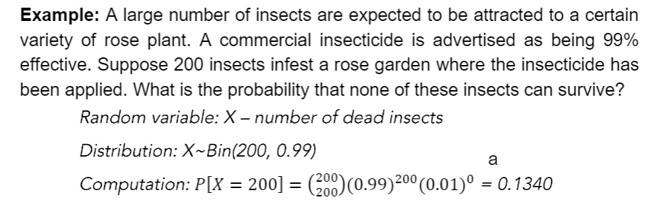 Example: A large number of insects are expected to be attracted to a certain
variety of rose plant. A commercial insecticide is advertised as being 99%
effective. Suppose 200 insects infest a rose garden where the insecticide has
been applied. What is the probability that none of these insects can survive?
Random variable: X – number of dead insects
Distribution: X~Bin(200, 0.99)
a
Computation: P[X = 200] = (200)(0.99)200 (0.01)° = 0.1340
%3D
