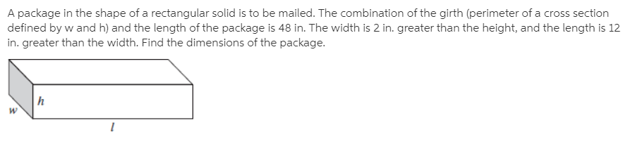 A package in the shape of a rectangular solid is to be mailed. The combination of the girth (perimeter of a cross section
defined by w and h) and the length of the package is 48 in. The width is 2 in. greater than the height, and the length is 12
in. greater than the width. Find the dimensions of the package.
