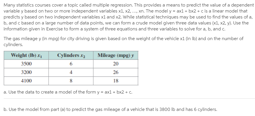 Many statistics courses cover a topic called multiple regression. This provides a means to predict the value of a dependent
variable y based on two or more independent variables x1, x2, ..., xn. The model y = ax1 + bx2 + c is a linear model that
predicts y based on two independent variables x1 and x2. While statistical techniques may be used to find the values of a,
b, and c based on a large number of data points, we can form a crude model given three data values (x1, x2, y). Use the
information given in Exercise to form a system of three equations and three variables to solve for a, b, and c.
The gas mileage y (in mpg) for city driving is given based on the weight of the vehicle x1 (in Ib) and on the number of
cylinders.
Weight (Ib) x,
Cylinders x,
Mileage (mpg) y
3500
20
3200
4
26
4100
18
a. Use the data to create a model of the form y = ax1 + bx2 + c.
b. Use the model from part (a) to predict the gas mileage of a vehicle that is 3800 lb and has 6 cylinders.

