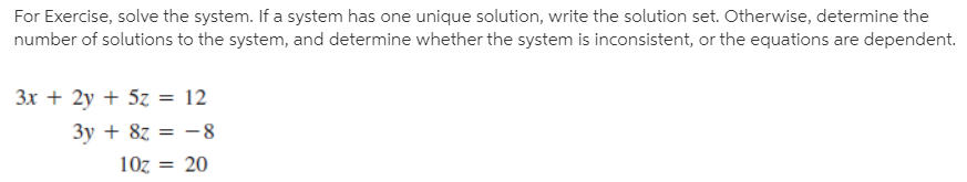 For Exercise, solve the system. If a system has one unique solution, write the solution set. Otherwise, determine the
number of solutions to the system, and determine whether the system is inconsistent, or the equations are dependent.
3x + 2y + 5z = 12
3y + 8z = -8
10z = 20
