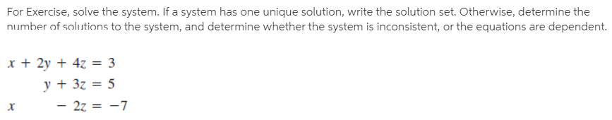 For Exercise, solve the system. If a system has one unique solution, write the solution set. Otherwise, determine the
number of solutions to the system, and determine whether the system is inconsistent, or the equations are dependent.
x + 2y + 4z = 3
y + 3z = 5
– 27 = -7
