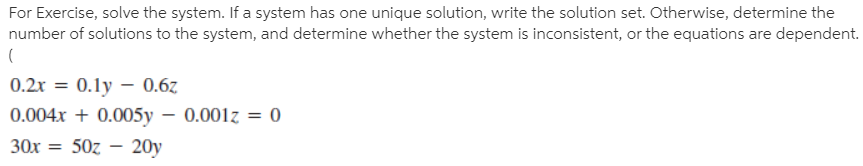 For Exercise, solve the system. If a system has one unique solution, write the solution set. Otherwise, determine the
number of solutions to the system, and determine whether the system is inconsistent, or the equations are dependent.
0.2x =
0.1y – 0.6z
0.004x + 0.005y – 0.001z = 0
30х
50z – 20y
