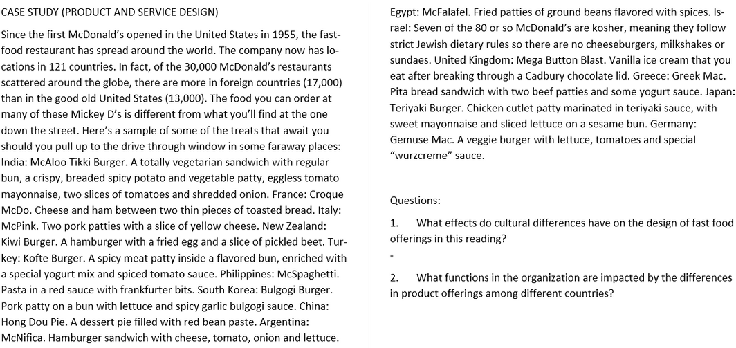 CASE STUDY (PRODUCT AND SERVICE DESIGN)
Egypt: McFalafel. Fried patties of ground beans flavored with spices. Is-
rael: Seven of the 80 or so McDonald's are kosher, meaning they follow
Since the first McDonald's opened in the United States in 1955, the fast-
strict Jewish dietary rules so there are no cheeseburgers, milkshakes or
food restaurant has spread around the world. The company now has lo-
sundaes. United Kingdom: Mega Button Blast. Vanilla ice cream that you
cations in 121 countries. In fact, of the 30,000 McDonald's restaurants
eat after breaking through a Cadbury chocolate lid. Greece: Greek Mac.
scattered around the globe, there are more in foreign countries (17,000)
Pita bread sandwich with two beef patties and some yogurt sauce. Japan:
than in the good old United States (13,000). The food you can order at
Teriyaki Burger. Chicken cutlet patty marinated in teriyaki sauce, with
many of these Mickey D's is different from what you'll find at the one
sweet mayonnaise and sliced lettuce on a sesame bun. Germany:
down the street. Here's a sample of some of the treats that await you
Gemuse Mac. A veggie burger with lettuce, tomatoes and special
"wurzcreme" sauce.
should you pull up to the drive through window in some faraway places:
India: McAloo Tikki Burger. A totally vegetarian sandwich with regular
bun, a crispy, breaded spicy potato and vegetable patty, eggless tomato
mayonnaise, two slices of tomatoes and shredded onion. France: Croque
Questions:
McDo. Cheese and ham between two thin pieces of toasted bread. Italy:
McPink. Two pork patties with a slice of yellow cheese. New Zealand:
1.
What effects do cultural differences have on the design of fast food
Kiwi Burger. A hamburger with a fried egg and a slice of pickled beet. Tur-
offerings in this reading?
key: Kofte Burger. A spicy meat patty inside a flavored bun, enriched with
a special yogurt mix and spiced tomato sauce. Philippines: McSpaghetti.
2.
What functions in the organization are impacted by the differences
Pasta in a red sauce with frankfurter bits. South Korea: Bulgogi Burger.
in product offerings among different countries?
Pork patty on a bun with lettuce and spicy garlic bulgogi sauce. China:
Hong Dou Pie. A dessert pie filled with red bean paste. Argentina:
McNifica. Hamburger sandwich with cheese, tomato, onion and lettuce.
