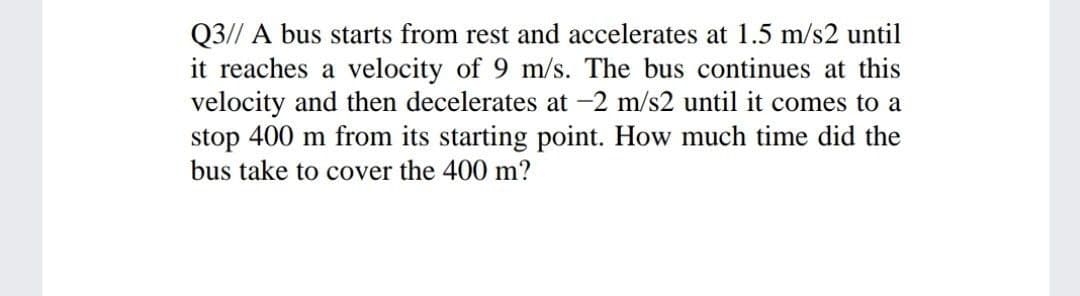 Q3// A bus starts from rest and accelerates at 1.5 m/s2 until
it reaches a velocity of 9 m/s. The bus continues at this
velocity and then decelerates at -2 m/s2 until it comes to a
stop 400 m from its starting point. How much time did the
bus take to cover the 400 m?
