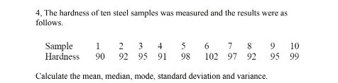 4, The hardness of ten steel samples was measured and the results were as
follows.
Sample
1
2 3 4
5
6 7 8
9
10
Hardness
90
92 95 91
98
102 97 92 95 99
Calculate the mean, median, mode, standard deviation and variance.
