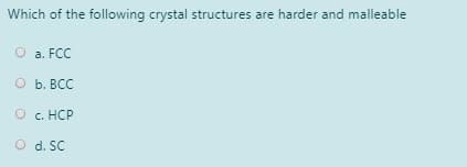 Which of the following crystal structures are harder and malleable
O a. FCC
O b. BCC
О с. НСР
O d. SC
