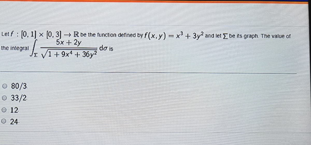 Let f : 0, 1] x (0, 3] → R be the function defined by f(x, y) = x+3y' and let be its graph. The value of
%3D
5x + 2y
dơ is
Jz V1 +9x1 + 36y2
the integral
O 80/3
O 33/2
O 12
24
